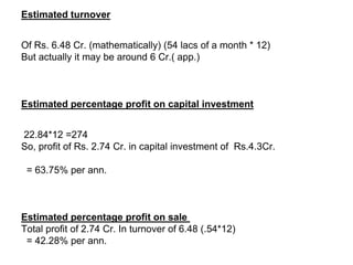 Estimated turnover


Of Rs. 6.48 Cr. (mathematically) (54 lacs of a month * 12)
But actually it may be around 6 Cr.( app.)



Estimated percentage profit on capital investment


22.84*12 =274
So, profit of Rs. 2.74 Cr. in capital investment of Rs.4.3Cr.

 = 63.75% per ann.



Estimated percentage profit on sale
Total profit of 2.74 Cr. In turnover of 6.48 (.54*12)
 = 42.28% per ann.
 