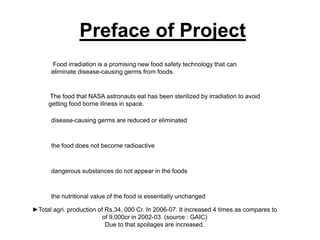 Preface of Project
      Food irradiation is a promising new food safety technology that can
      eliminate disease-causing germs from foods.


     The food that NASA astronauts eat has been sterilized by irradiation to avoid
     getting food borne illness in space.

      disease-causing germs are reduced or eliminated



      the food does not become radioactive



      dangerous substances do not appear in the foods



      the nutritional value of the food is essentially unchanged

►Total agri. production of Rs.34, 000 Cr. In 2006-07. It increased 4 times as compares to
                          of 9,000cr in 2002-03. (source : GAIC)
                           Due to that spoilages are increased.
 