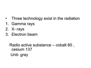 •     Three technology exist in the radiation
1.    Gamma rays
2.    X- rays
3.    Electron beam

     Radio active substance – cobalt 60 ,
      cesium 137
     Unit- gray
 