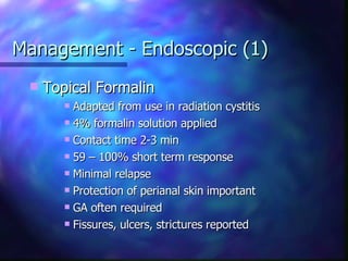 Management - Endoscopic (1) Topical Formalin Adapted from use in radiation cystitis 4% formalin solution applied Contact time 2-3 min 59 – 100% short term response Minimal relapse Protection of perianal skin important GA often required Fissures, ulcers, strictures reported 