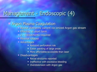 Management - Endoscopic (4) Argon Plasma Coagulation Bipolar diathermy current via ionized Argon gas stream Effective in short term 2 - 4 treatments required  Minimal relapse Advantages Reduced perforation risk Easier painting of large areas More affordable/accessible than laser Disadvantages Rectal strictures reported Ineffective with excessive bleeding Overdistension with Argon gas 