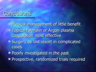 Conclusions Medical management of little benefit Topical formalin or Argon plasma coagulation most effective Surgery as last resort in complicated cases Poorly investigated in the past Prospective, randomized trials required 