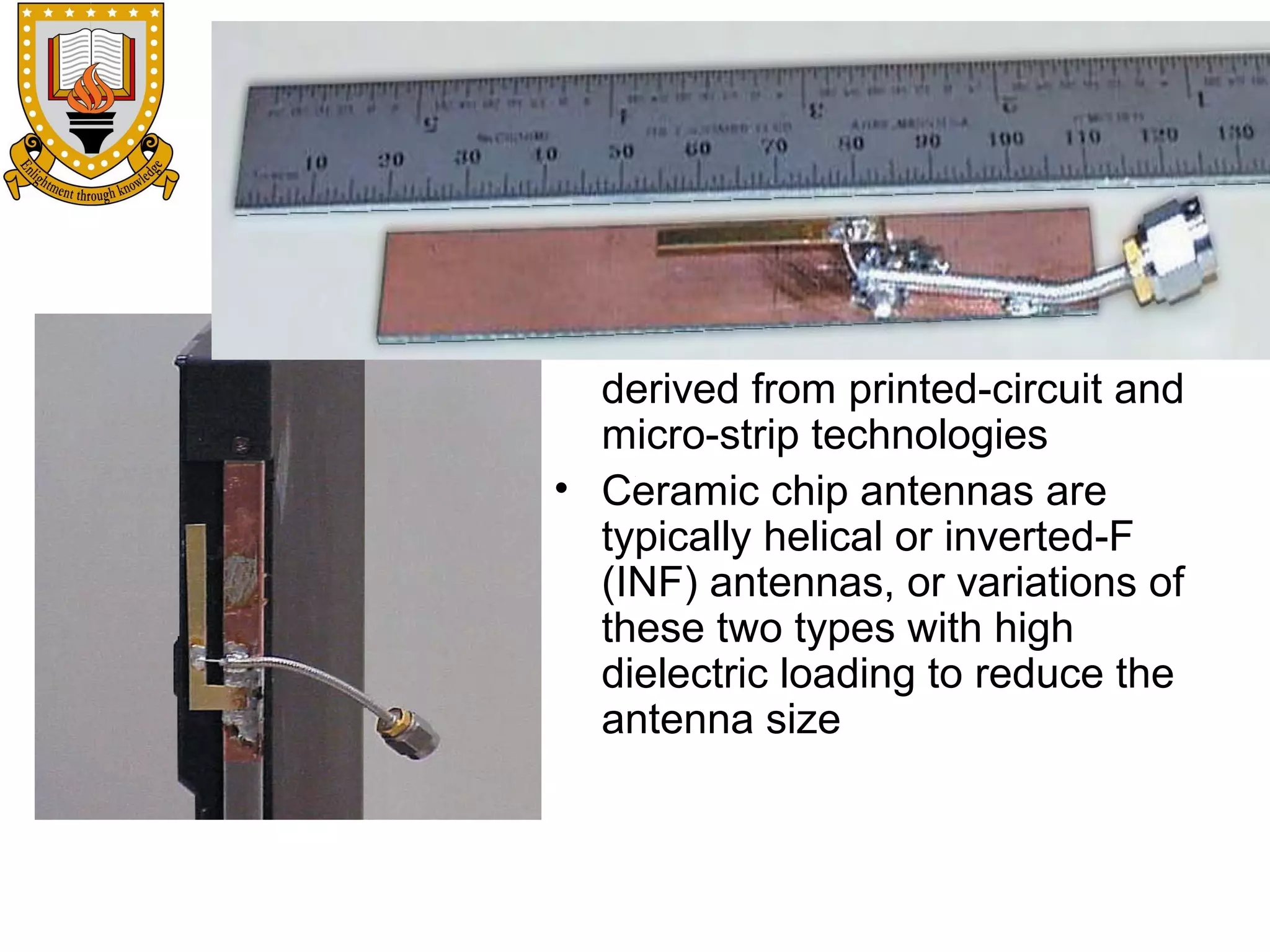• Patch and slot antennas
derived from printed-circuit and
micro-strip technologies
• Ceramic chip antennas are
typically helical or inverted-F
(INF) antennas, or variations of
these two types with high
dielectric loading to reduce the
antenna size

 