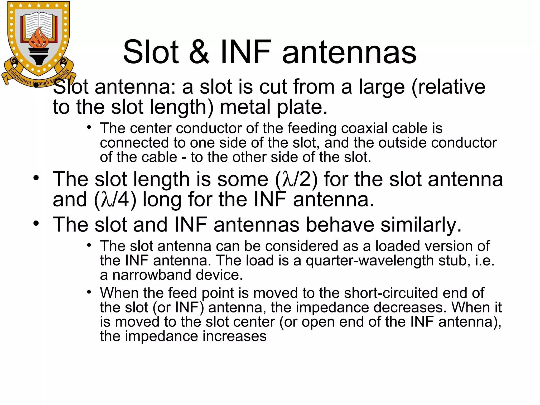 Slot & INF antennas
• Slot antenna: a slot is cut from a large (relative
to the slot length) metal plate.
• The center conductor of the feeding coaxial cable is
connected to one side of the slot, and the outside conductor
of the cable - to the other side of the slot.

• The slot length is some (λ/2) for the slot antenna
and (λ/4) long for the INF antenna.
• The slot and INF antennas behave similarly.
• The slot antenna can be considered as a loaded version of
the INF antenna. The load is a quarter-wavelength stub, i.e.
a narrowband device.
• When the feed point is moved to the short-circuited end of
the slot (or INF) antenna, the impedance decreases. When it
is moved to the slot center (or open end of the INF antenna),
the impedance increases

 