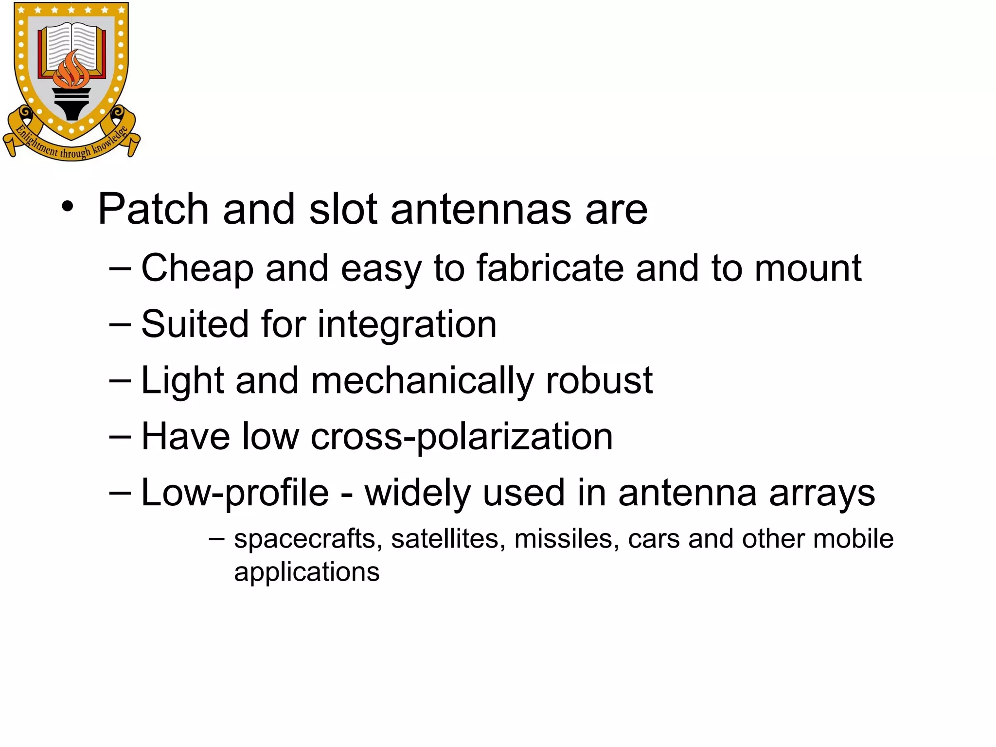 • Patch and slot antennas are
– Cheap and easy to fabricate and to mount
– Suited for integration
– Light and mechanically robust
– Have low cross-polarization
– Low-profile - widely used in antenna arrays
– spacecrafts, satellites, missiles, cars and other mobile
applications

 