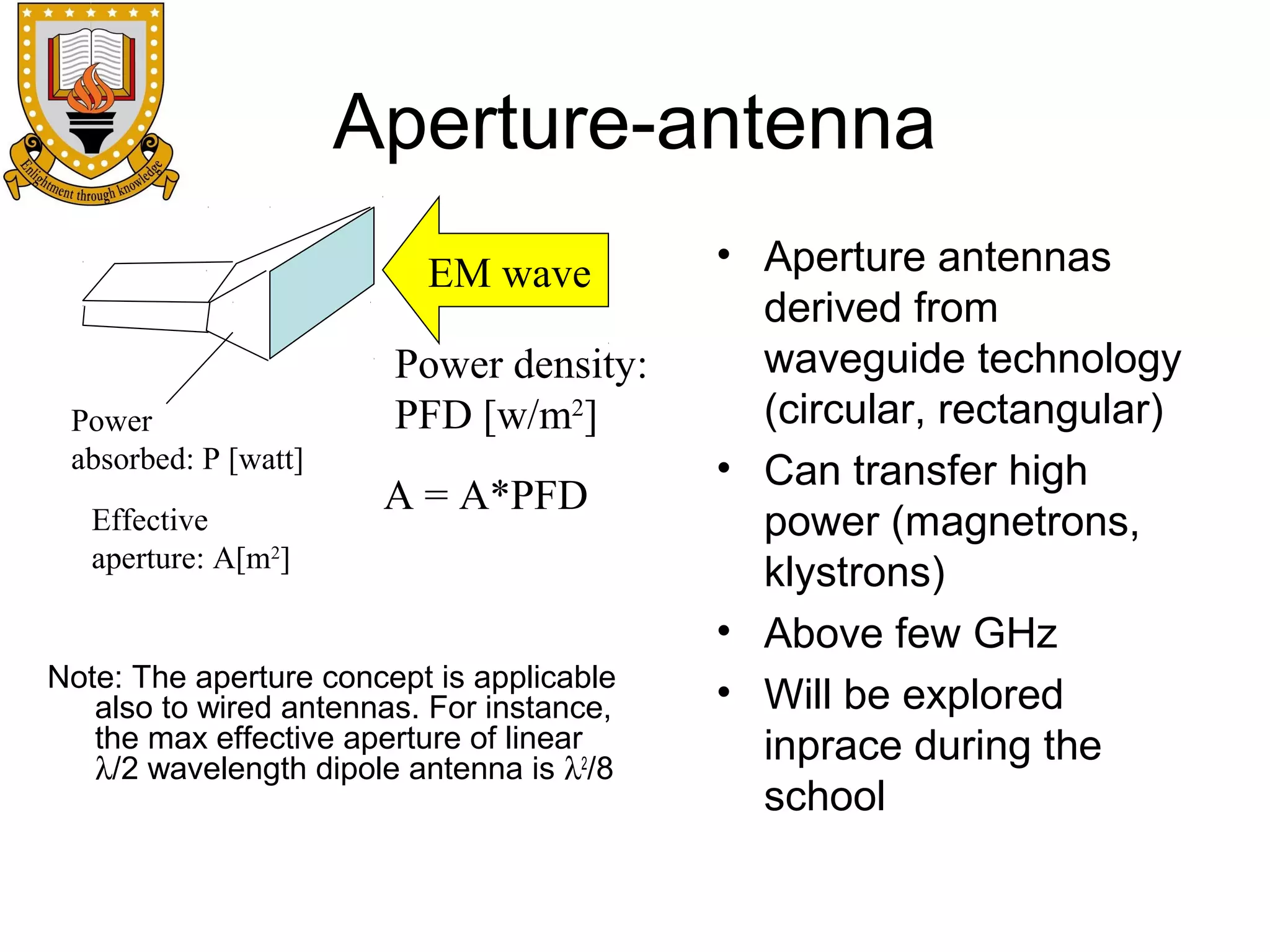 Aperture-antenna
EM wave

Power
absorbed: P [watt]
Effective
aperture: A[m2]

Power density:
PFD [w/m2]
A = A*PFD

Note: The aperture concept is applicable
also to wired antennas. For instance,
the max effective aperture of linear
λ/2 wavelength dipole antenna is λ2/8

• Aperture antennas
derived from
waveguide technology
(circular, rectangular)
• Can transfer high
power (magnetrons,
klystrons)
• Above few GHz
• Will be explored
inprace during the
school

 
