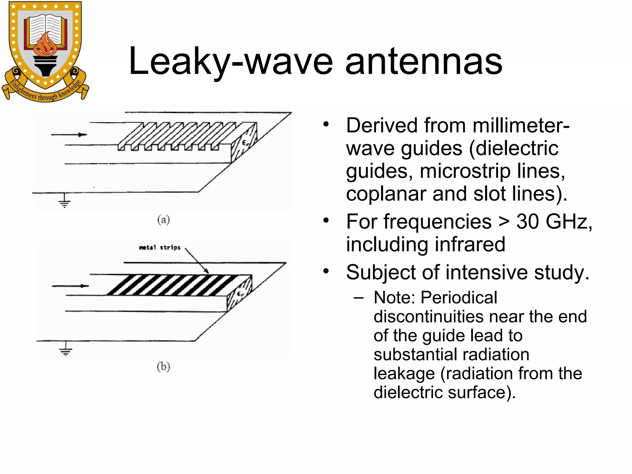 Leaky-wave antennas
• Derived from millimeterwave guides (dielectric
guides, microstrip lines,
coplanar and slot lines).
• For frequencies > 30 GHz,
including infrared
• Subject of intensive study.
– Note: Periodical
discontinuities near the end
of the guide lead to
substantial radiation
leakage (radiation from the
dielectric surface).

 