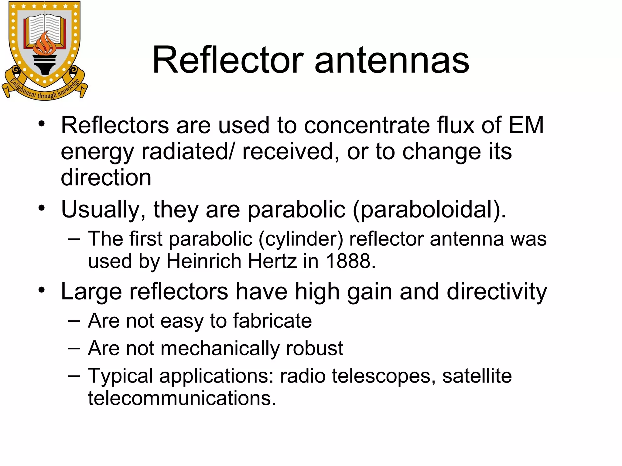 Reflector antennas
• Reflectors are used to concentrate flux of EM
energy radiated/ received, or to change its
direction
• Usually, they are parabolic (paraboloidal).
– The first parabolic (cylinder) reflector antenna was
used by Heinrich Hertz in 1888.

• Large reflectors have high gain and directivity
– Are not easy to fabricate
– Are not mechanically robust
– Typical applications: radio telescopes, satellite
telecommunications.

 