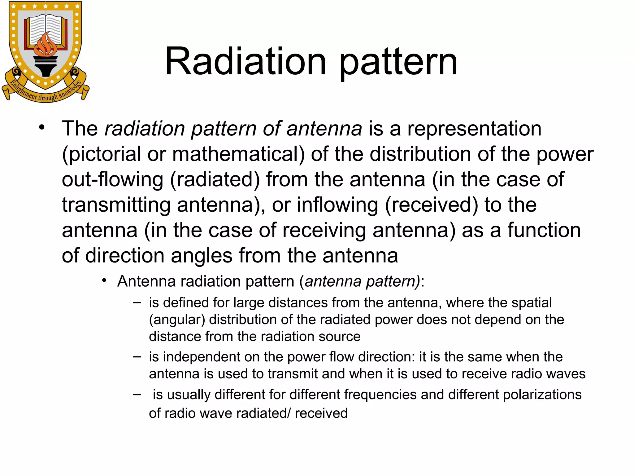 Radiation pattern
• The radiation pattern of antenna is a representation
(pictorial or mathematical) of the distribution of the power
out-flowing (radiated) from the antenna (in the case of
transmitting antenna), or inflowing (received) to the
antenna (in the case of receiving antenna) as a function
of direction angles from the antenna
• Antenna radiation pattern (antenna pattern):
– is defined for large distances from the antenna, where the spatial
(angular) distribution of the radiated power does not depend on the
distance from the radiation source
– is independent on the power flow direction: it is the same when the
antenna is used to transmit and when it is used to receive radio waves
– is usually different for different frequencies and different polarizations
of radio wave radiated/ received

 