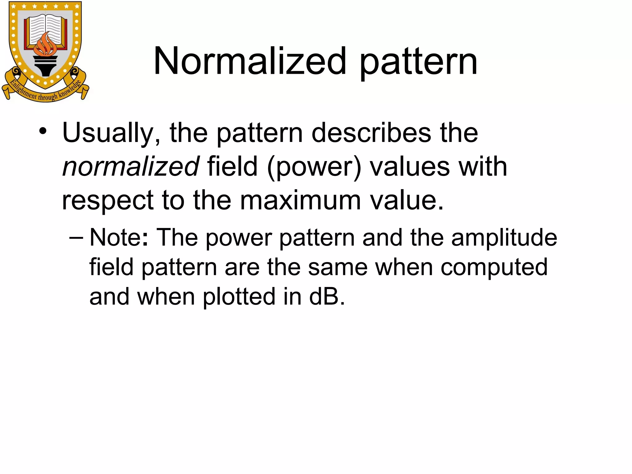 Normalized pattern
• Usually, the pattern describes the
normalized field (power) values with
respect to the maximum value.
– Note: The power pattern and the amplitude
field pattern are the same when computed
and when plotted in dB.

 