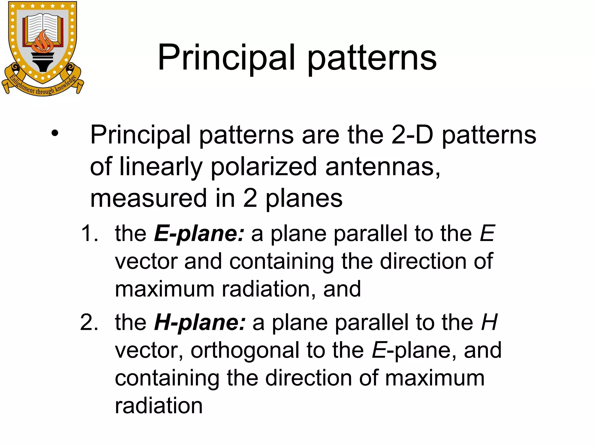 Principal patterns
•

Principal patterns are the 2-D patterns
of linearly polarized antennas,
measured in 2 planes
1. the E-plane: a plane parallel to the E
vector and containing the direction of
maximum radiation, and
2. the H-plane: a plane parallel to the H
vector, orthogonal to the E-plane, and
containing the direction of maximum
radiation

 