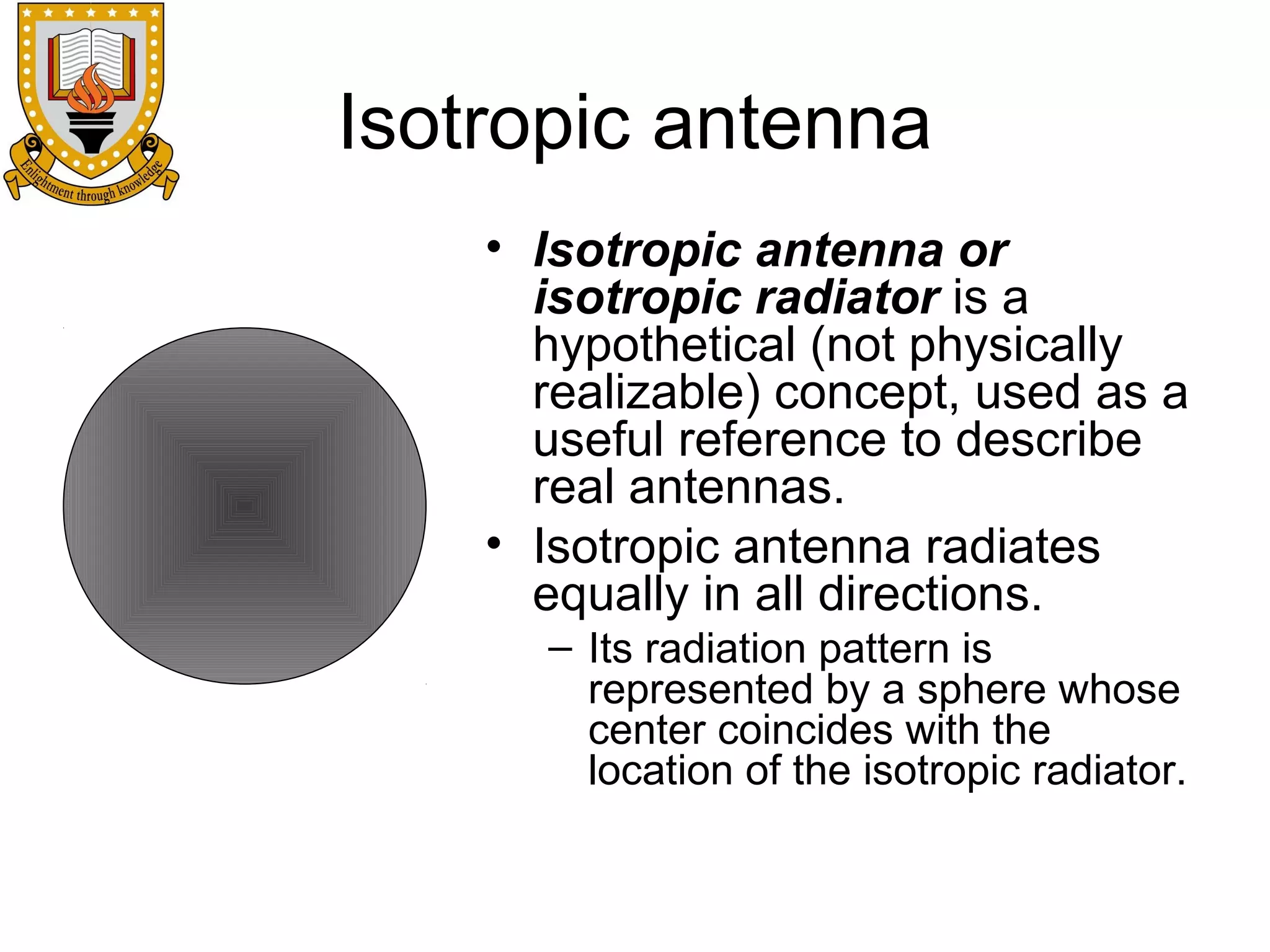 Isotropic antenna
• Isotropic antenna or
isotropic radiator is a
hypothetical (not physically
realizable) concept, used as a
useful reference to describe
real antennas.
• Isotropic antenna radiates
equally in all directions.
– Its radiation pattern is
represented by a sphere whose
center coincides with the
location of the isotropic radiator.

 