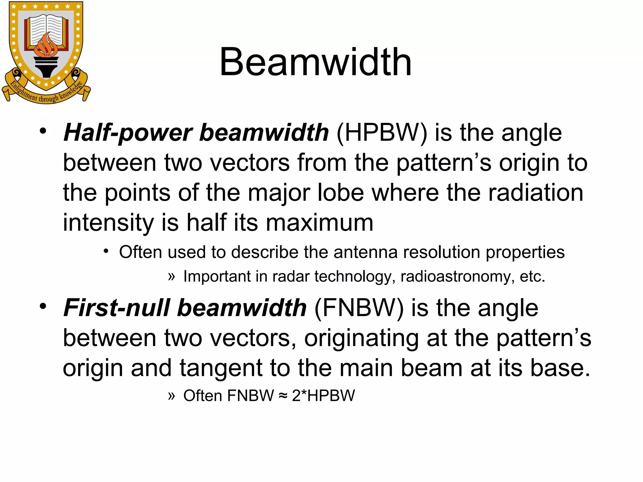 Beamwidth
• Half-power beamwidth (HPBW) is the angle
between two vectors from the pattern’s origin to
the points of the major lobe where the radiation
intensity is half its maximum
• Often used to describe the antenna resolution properties
» Important in radar technology, radioastronomy, etc.

• First-null beamwidth (FNBW) is the angle
between two vectors, originating at the pattern’s
origin and tangent to the main beam at its base.
» Often FNBW ≈ 2*HPBW

 