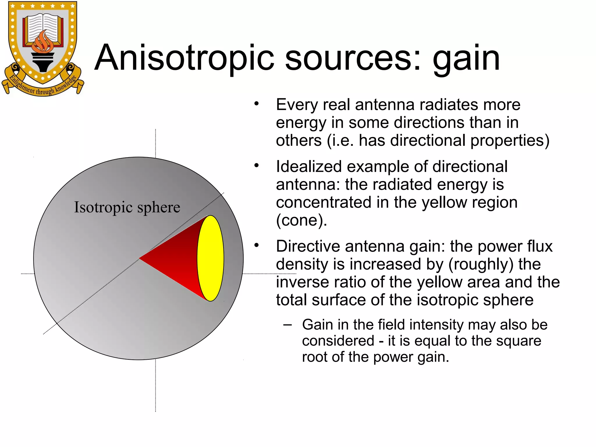 Anisotropic sources: gain
•

Every real antenna radiates more
energy in some directions than in
others (i.e. has directional properties)

•

Idealized example of directional
antenna: the radiated energy is
concentrated in the yellow region
(cone).

•

Directive antenna gain: the power flux
density is increased by (roughly) the
inverse ratio of the yellow area and the
total surface of the isotropic sphere

Isotropic sphere

– Gain in the field intensity may also be
considered - it is equal to the square
root of the power gain.

 