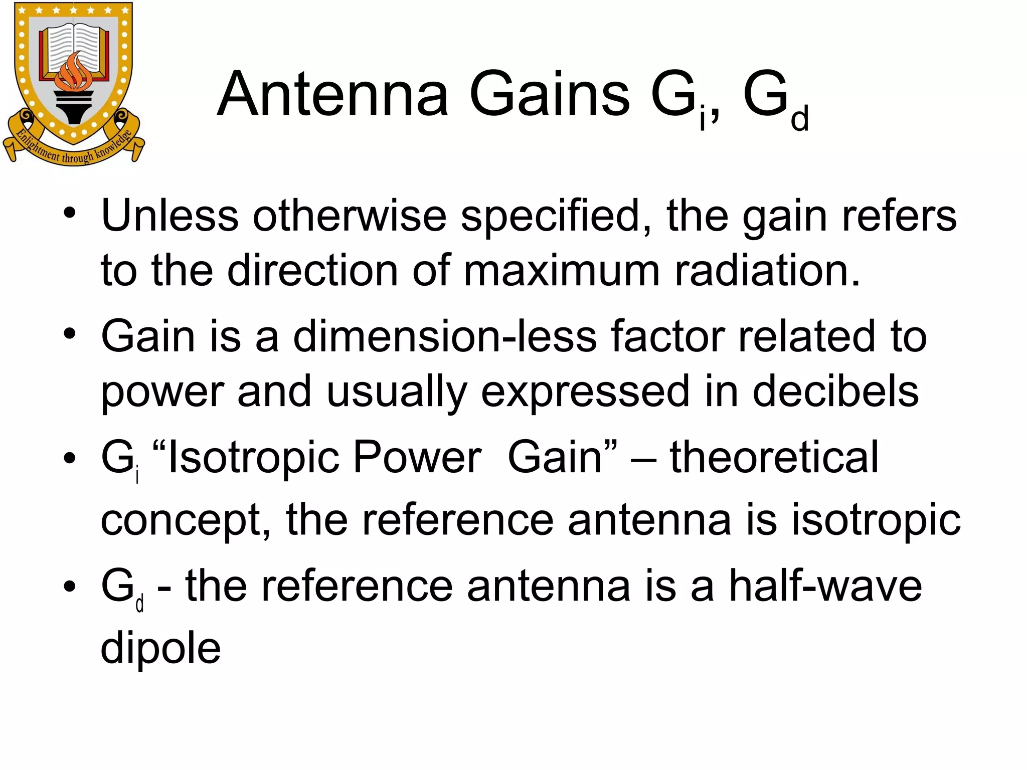 Antenna Gains Gi, Gd
• Unless otherwise specified, the gain refers
to the direction of maximum radiation.
• Gain is a dimension-less factor related to
power and usually expressed in decibels
• Gi “Isotropic Power Gain” – theoretical
concept, the reference antenna is isotropic
• Gd - the reference antenna is a half-wave
dipole

 