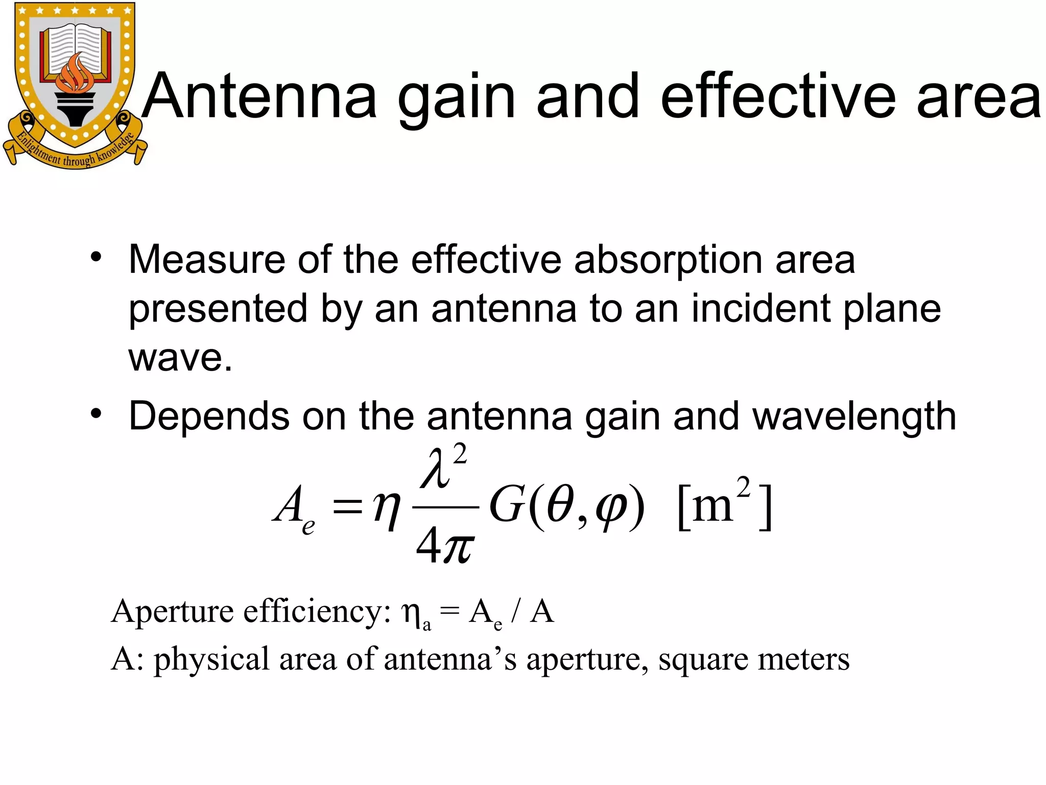 Antenna gain and effective area
• Measure of the effective absorption area
presented by an antenna to an incident plane
wave.
• Depends on the antenna gain and wavelength

λ
2
Ae = η
G (θ , ϕ ) [m ]
4π
2

Aperture efficiency: ηa = Ae / A
A: physical area of antenna’s aperture, square meters

 