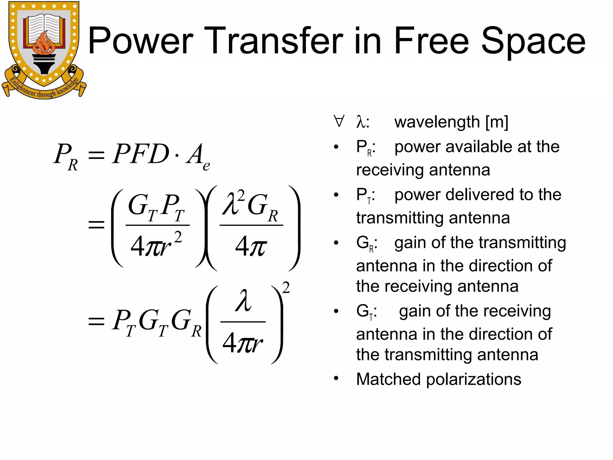 Power Transfer in Free Space
PR = PFD ⋅ Ae
 GT PT
=
2
 4πr

 λ GR 


 4π 


2

 λ 
= PT GT GR 

 4πr 

2

∀ λ: wavelength [m]
• PR: power available at the
receiving antenna
• PT: power delivered to the
transmitting antenna
• GR: gain of the transmitting
antenna in the direction of
the receiving antenna
• GT: gain of the receiving
antenna in the direction of
the transmitting antenna
• Matched polarizations

 