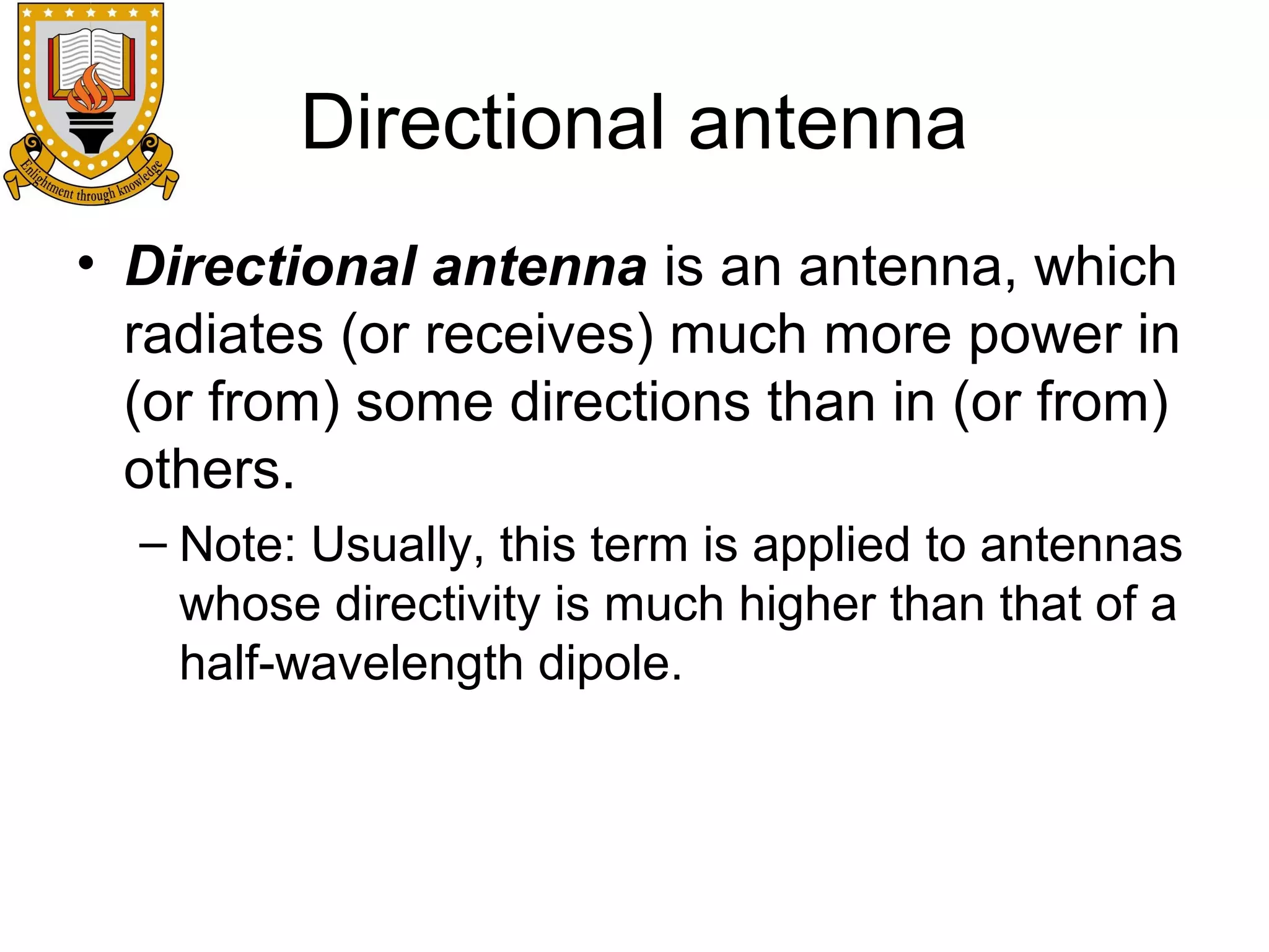 Directional antenna
• Directional antenna is an antenna, which
radiates (or receives) much more power in
(or from) some directions than in (or from)
others.
– Note: Usually, this term is applied to antennas
whose directivity is much higher than that of a
half-wavelength dipole.

 