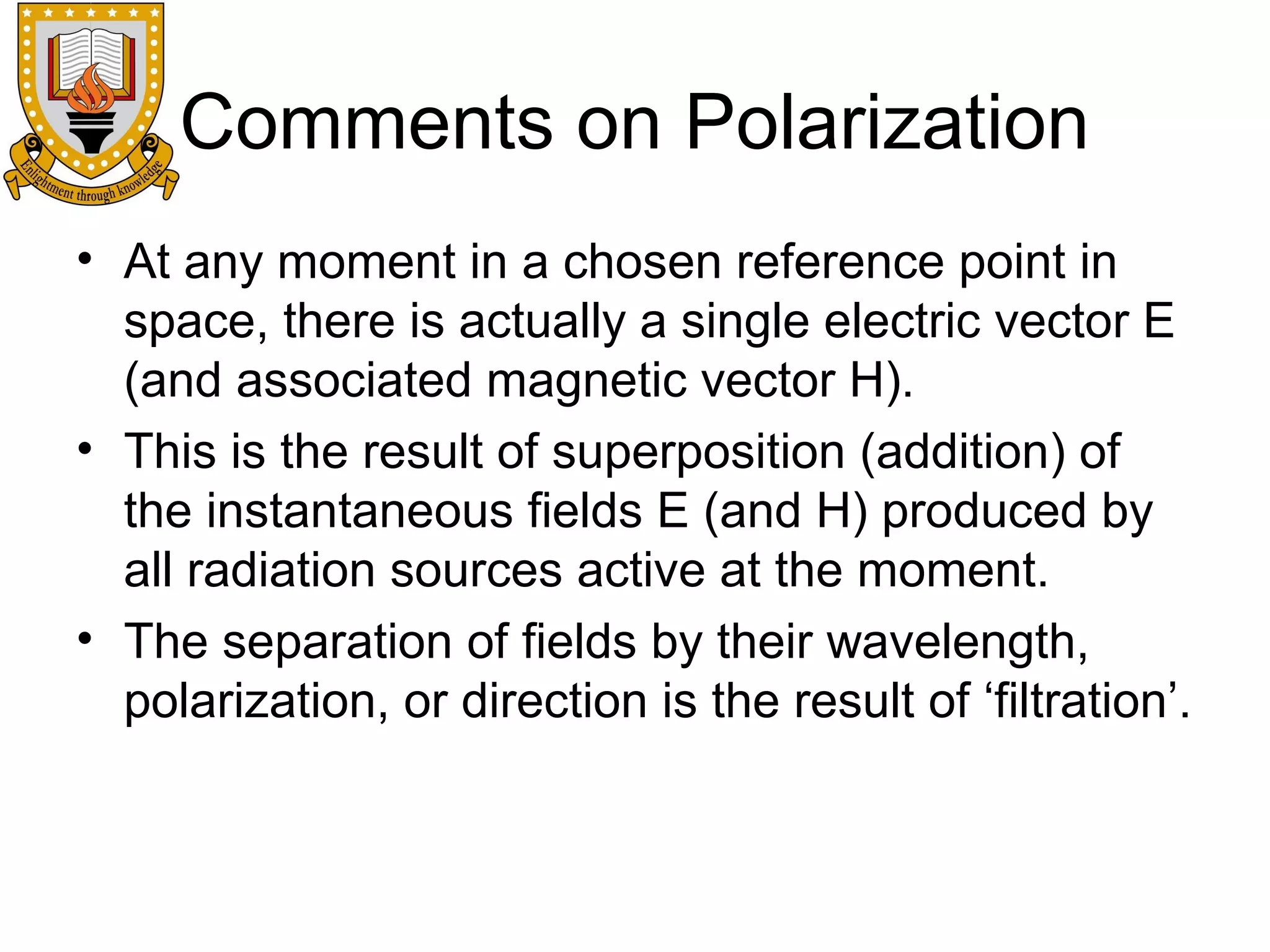Comments on Polarization
• At any moment in a chosen reference point in
space, there is actually a single electric vector E
(and associated magnetic vector H).
• This is the result of superposition (addition) of
the instantaneous fields E (and H) produced by
all radiation sources active at the moment.
• The separation of fields by their wavelength,
polarization, or direction is the result of ‘filtration’.

 