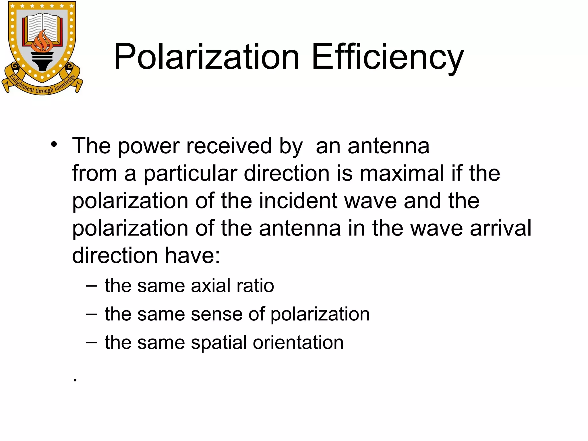 Polarization Efficiency
• The power received by an antenna
from a particular direction is maximal if the
polarization of the incident wave and the
polarization of the antenna in the wave arrival
direction have:
– the same axial ratio
– the same sense of polarization
– the same spatial orientation

.

 