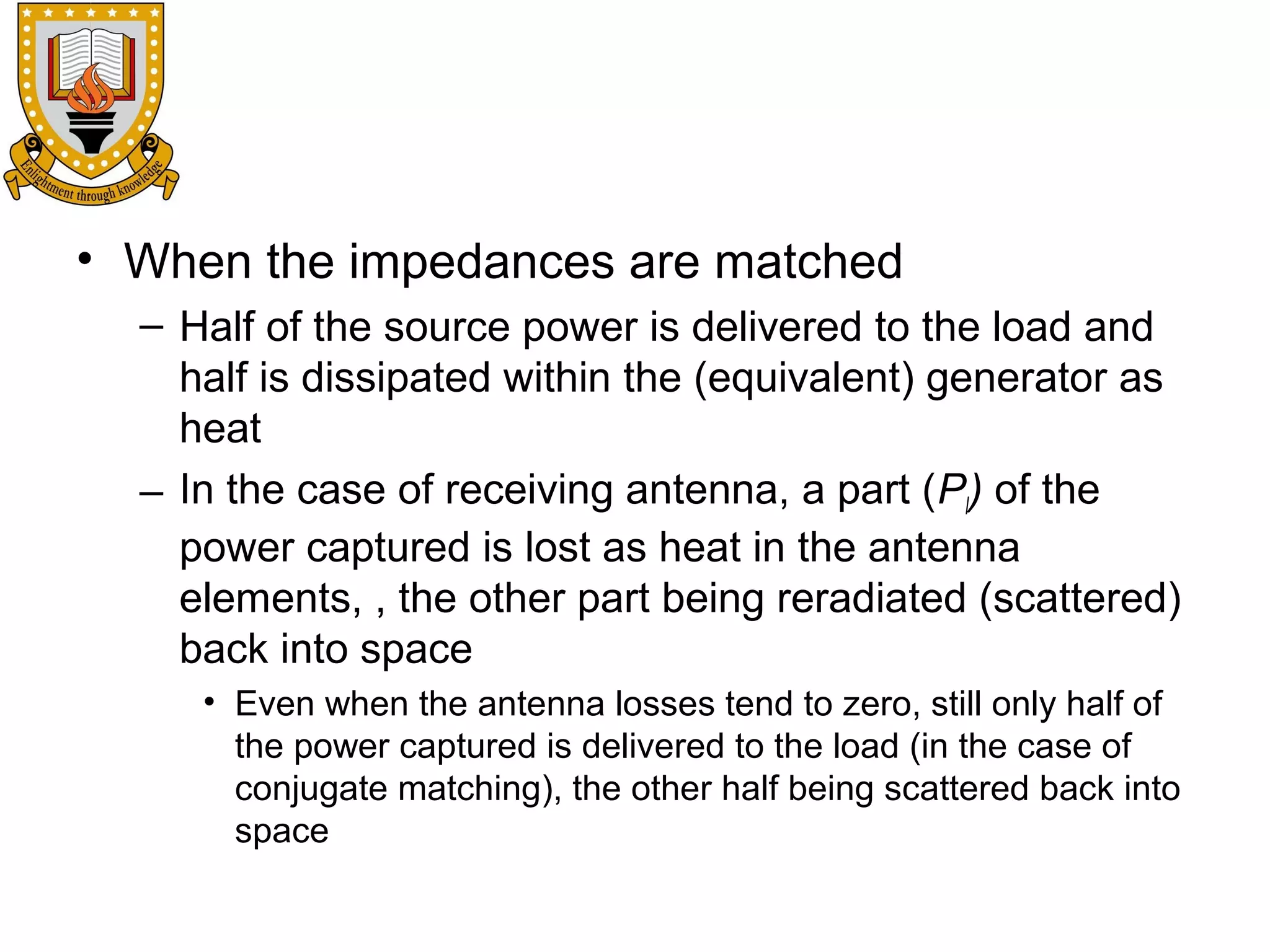 • When the impedances are matched
– Half of the source power is delivered to the load and
half is dissipated within the (equivalent) generator as
heat
– In the case of receiving antenna, a part (Pl) of the
power captured is lost as heat in the antenna
elements, , the other part being reradiated (scattered)
back into space
• Even when the antenna losses tend to zero, still only half of
the power captured is delivered to the load (in the case of
conjugate matching), the other half being scattered back into
space

 