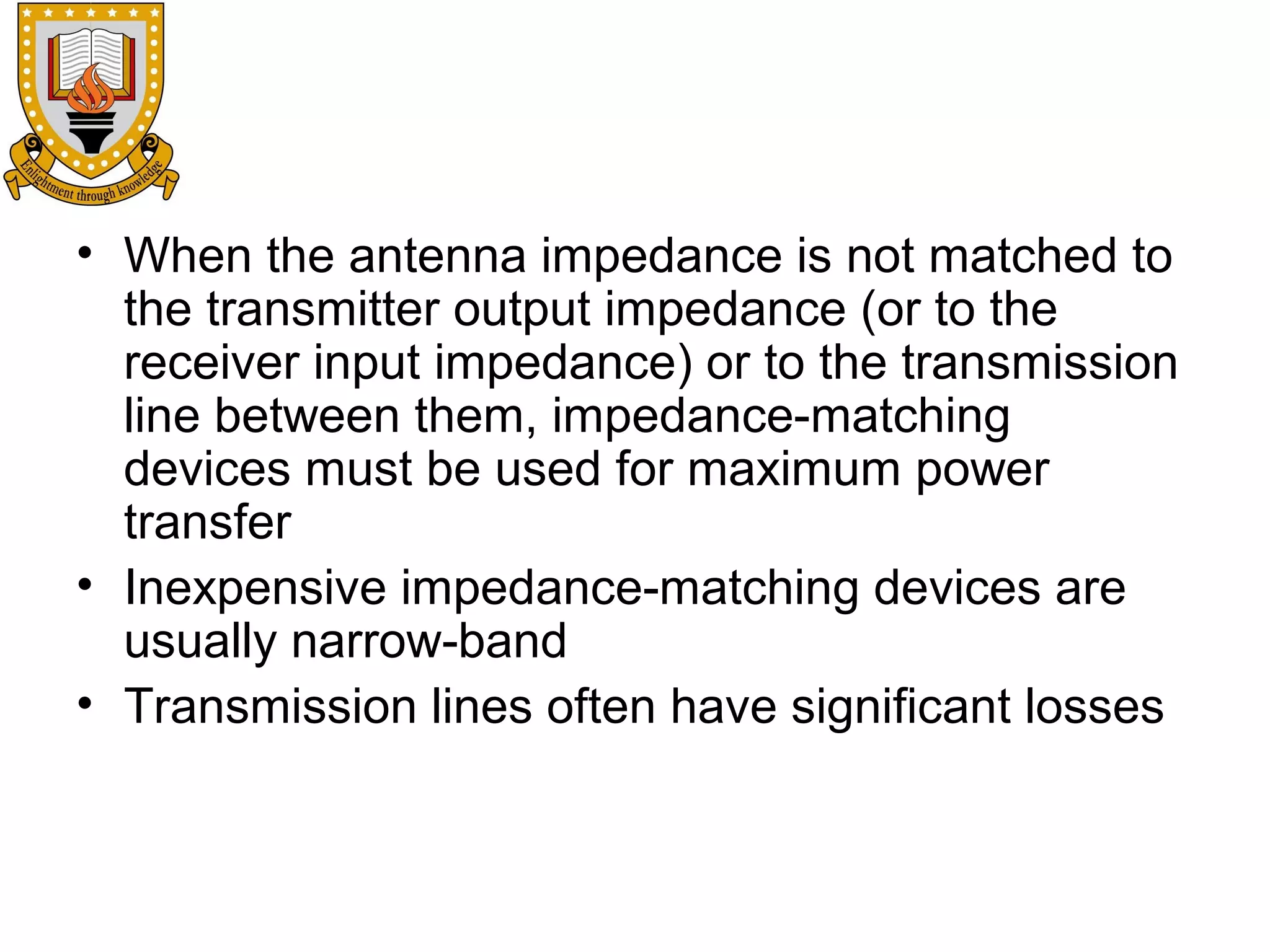 • When the antenna impedance is not matched to
the transmitter output impedance (or to the
receiver input impedance) or to the transmission
line between them, impedance-matching
devices must be used for maximum power
transfer
• Inexpensive impedance-matching devices are
usually narrow-band
• Transmission lines often have significant losses

 