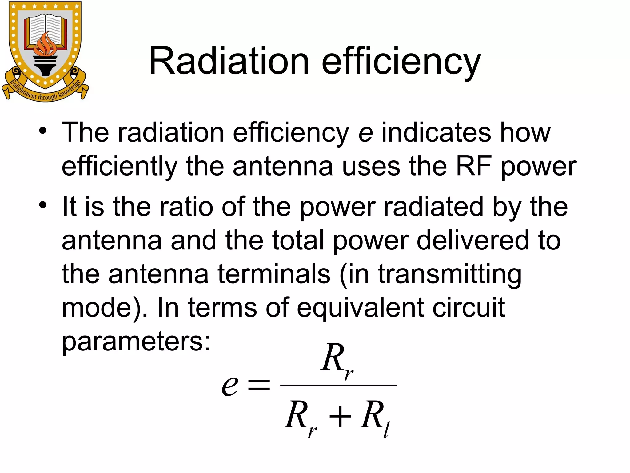 Radiation efficiency
• The radiation efficiency e indicates how
efficiently the antenna uses the RF power
• It is the ratio of the power radiated by the
antenna and the total power delivered to
the antenna terminals (in transmitting
mode). In terms of equivalent circuit
parameters:

Rr
e=
Rr + Rl

 