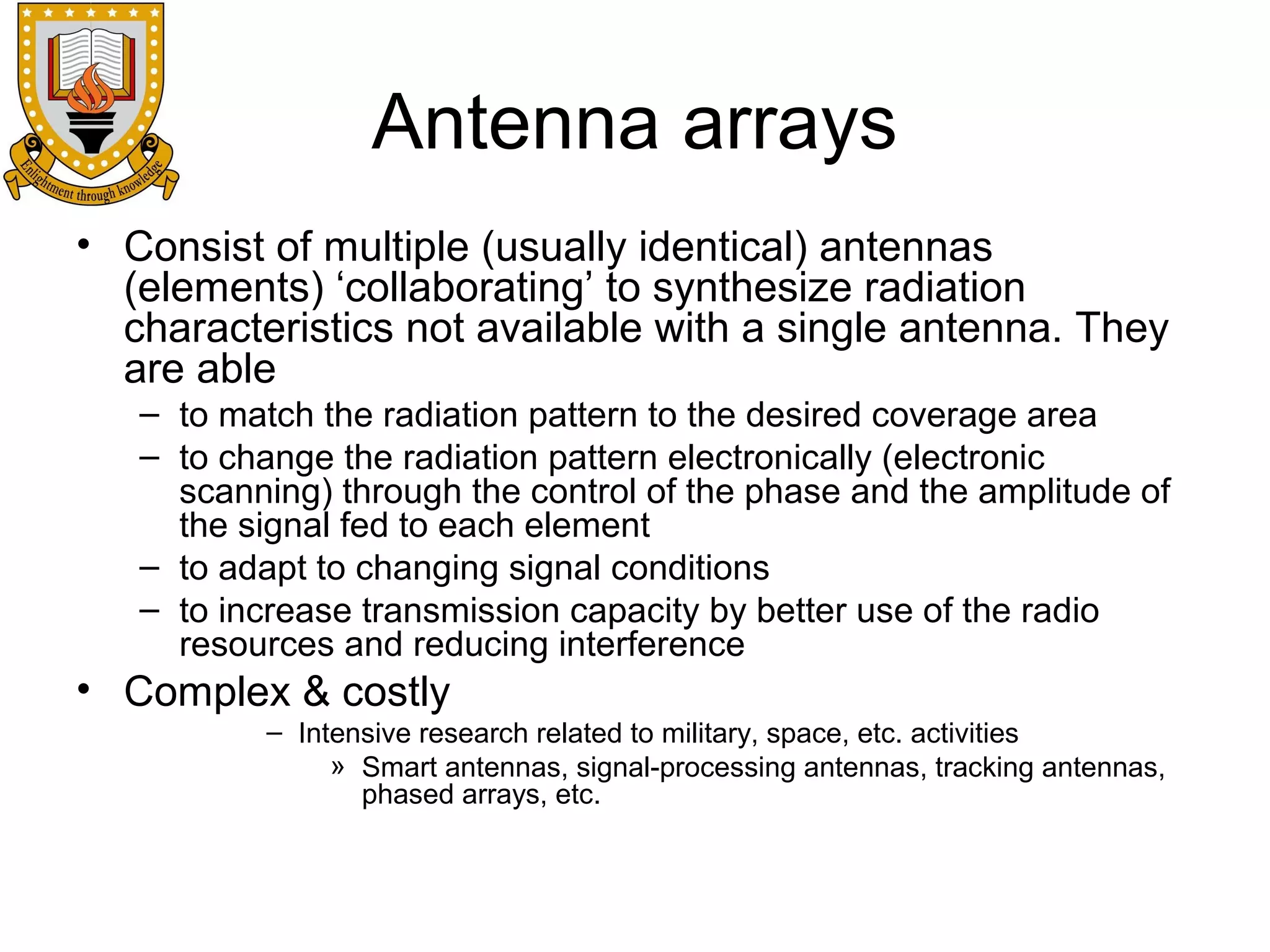 Antenna arrays
• Consist of multiple (usually identical) antennas
(elements) ‘collaborating’ to synthesize radiation
characteristics not available with a single antenna. They
are able
– to match the radiation pattern to the desired coverage area
– to change the radiation pattern electronically (electronic
scanning) through the control of the phase and the amplitude of
the signal fed to each element
– to adapt to changing signal conditions
– to increase transmission capacity by better use of the radio
resources and reducing interference

• Complex & costly
– Intensive research related to military, space, etc. activities
» Smart antennas, signal-processing antennas, tracking antennas,
phased arrays, etc.

 