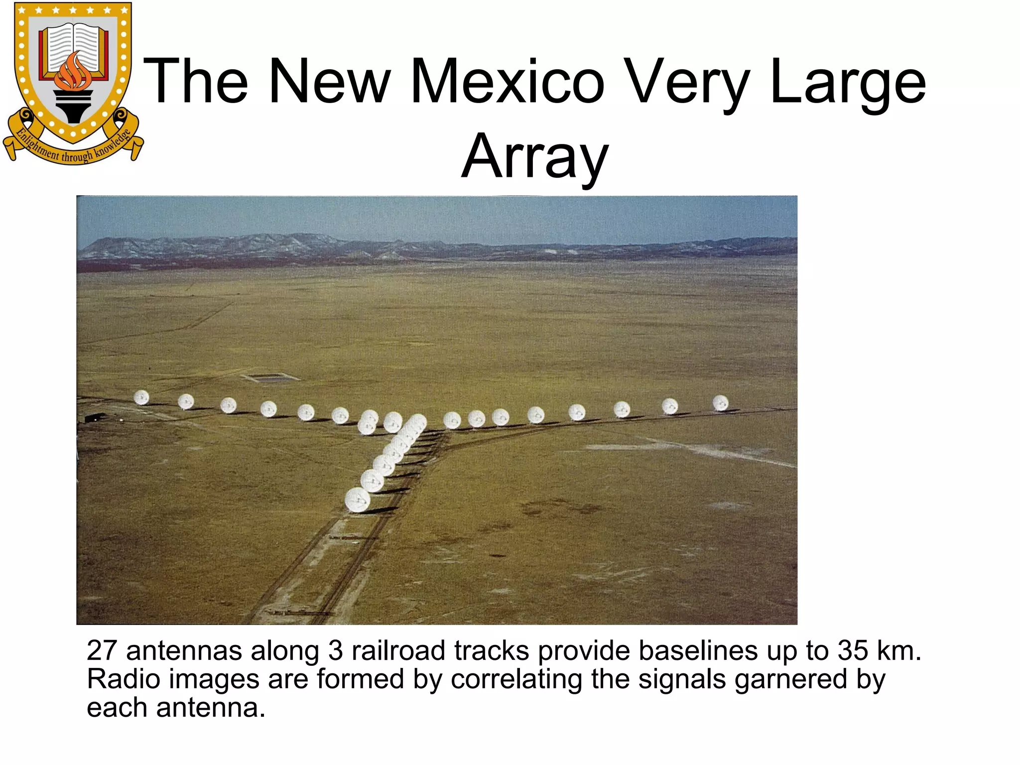 The New Mexico Very Large
Array

27 antennas along 3 railroad tracks provide baselines up to 35 km.
Radio images are formed by correlating the signals garnered by
each antenna.

 