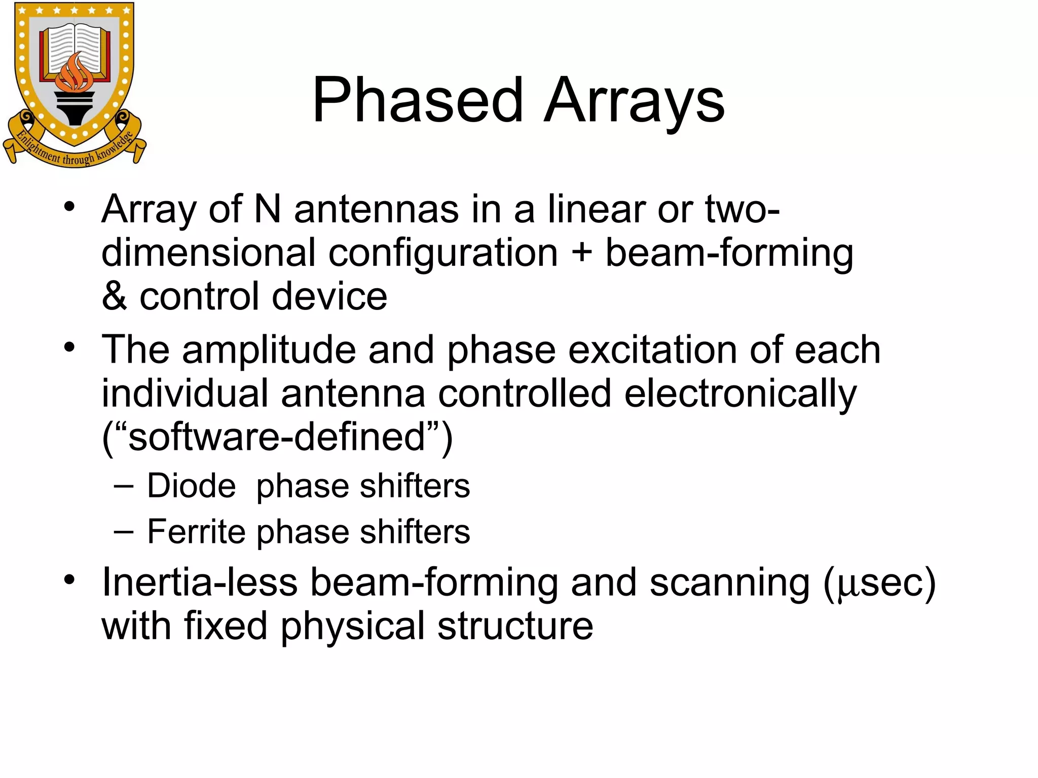 Phased Arrays
• Array of N antennas in a linear or twodimensional configuration + beam-forming
& control device
• The amplitude and phase excitation of each
individual antenna controlled electronically
(“software-defined”)
– Diode phase shifters
– Ferrite phase shifters

• Inertia-less beam-forming and scanning (µsec)
with fixed physical structure

 