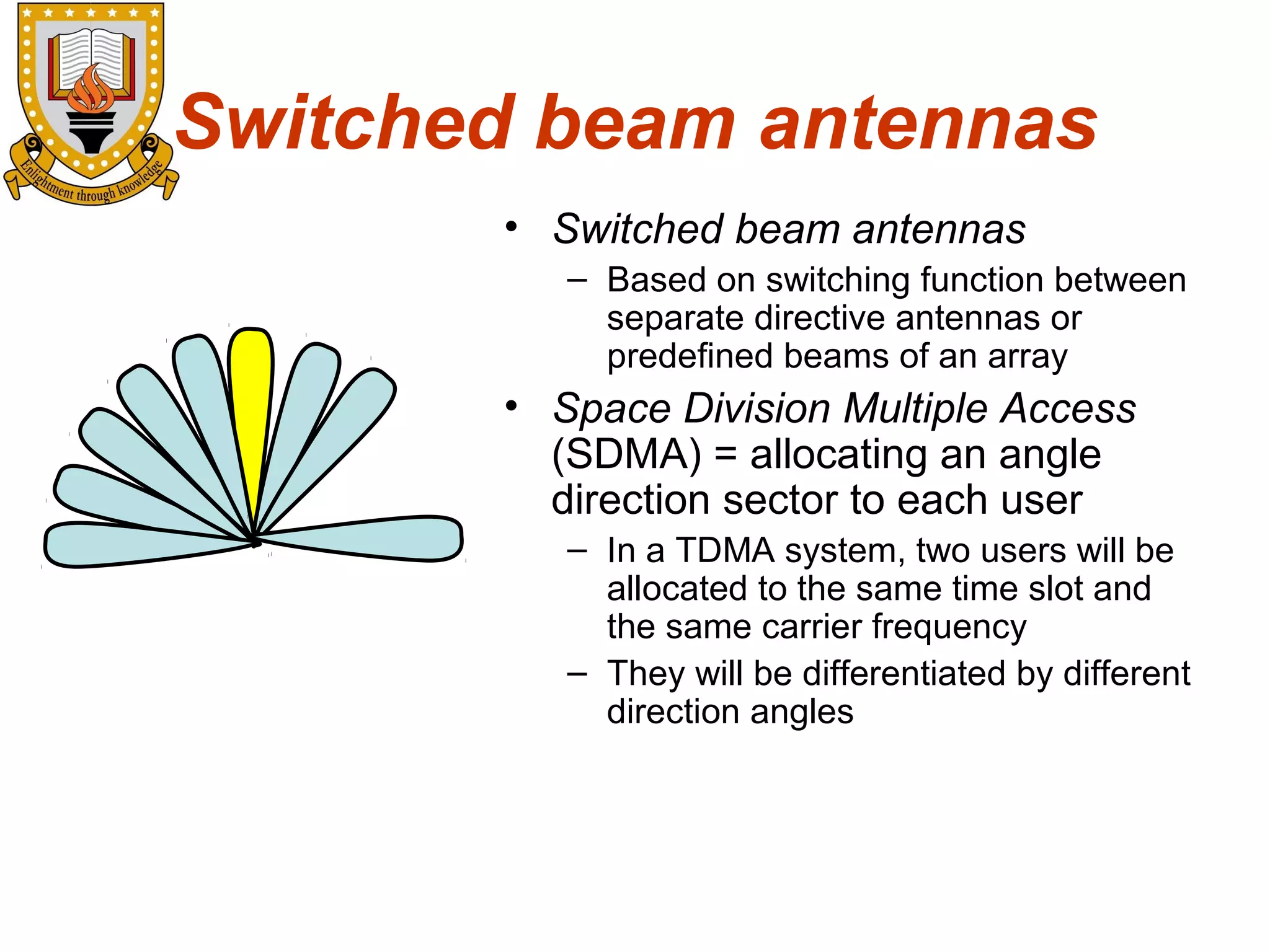 Switched beam antennas
• Switched beam antennas
– Based on switching function between
separate directive antennas or
predefined beams of an array

• Space Division Multiple Access
(SDMA) = allocating an angle
direction sector to each user
– In a TDMA system, two users will be
allocated to the same time slot and
the same carrier frequency
– They will be differentiated by different
direction angles

 