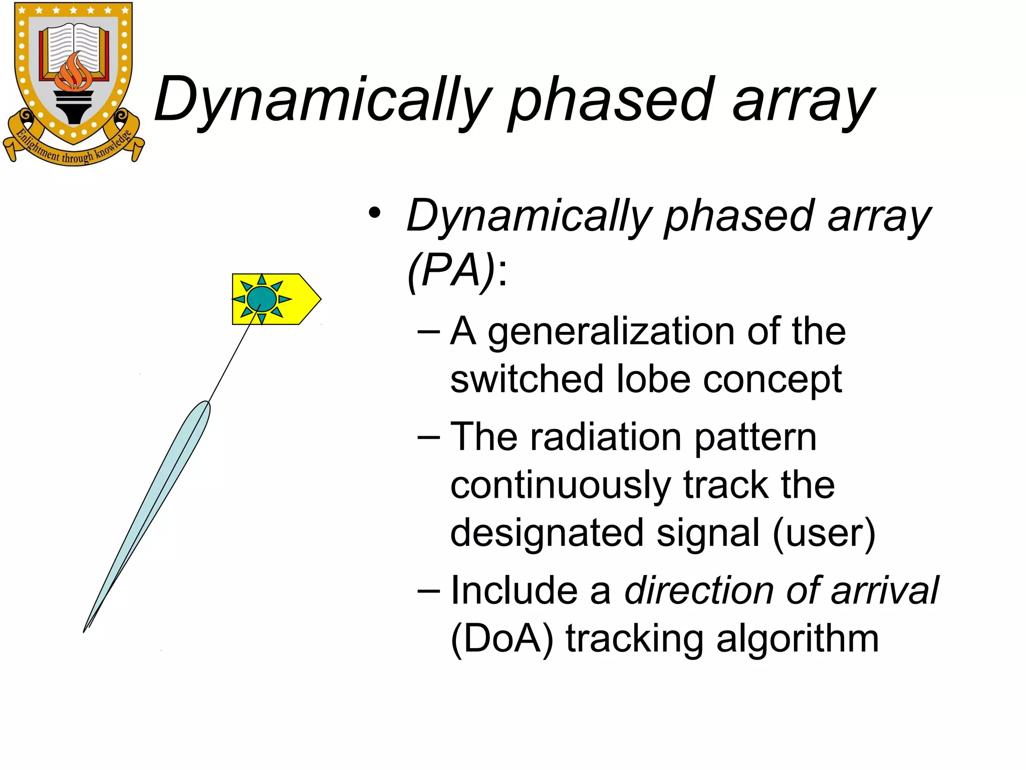 Dynamically phased array
• Dynamically phased array
(PA):
– A generalization of the
switched lobe concept
– The radiation pattern
continuously track the
designated signal (user)
– Include a direction of arrival
(DoA) tracking algorithm

 