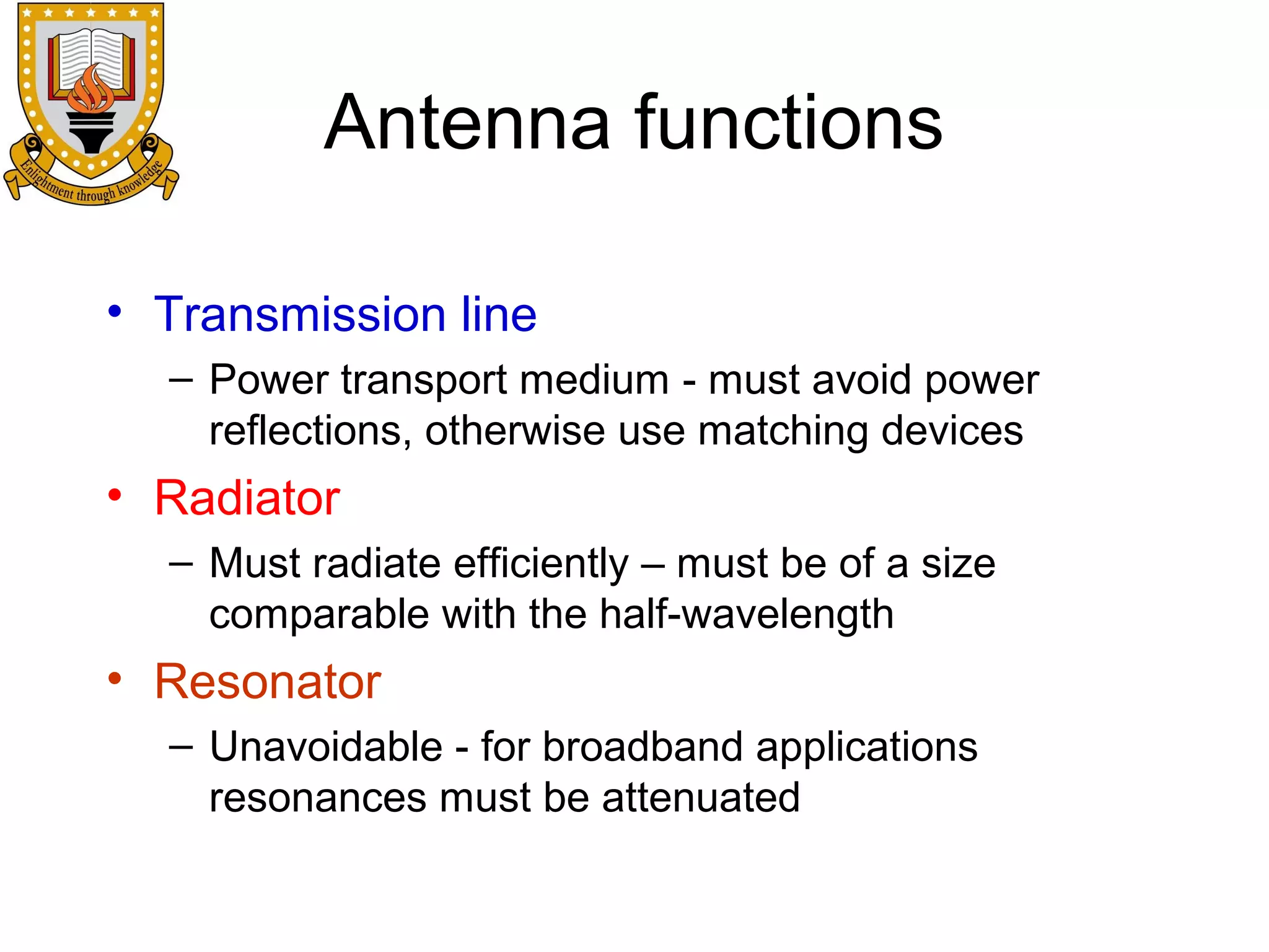 Antenna functions
• Transmission line
– Power transport medium - must avoid power
reflections, otherwise use matching devices

• Radiator
– Must radiate efficiently – must be of a size
comparable with the half-wavelength

• Resonator
– Unavoidable - for broadband applications
resonances must be attenuated

 