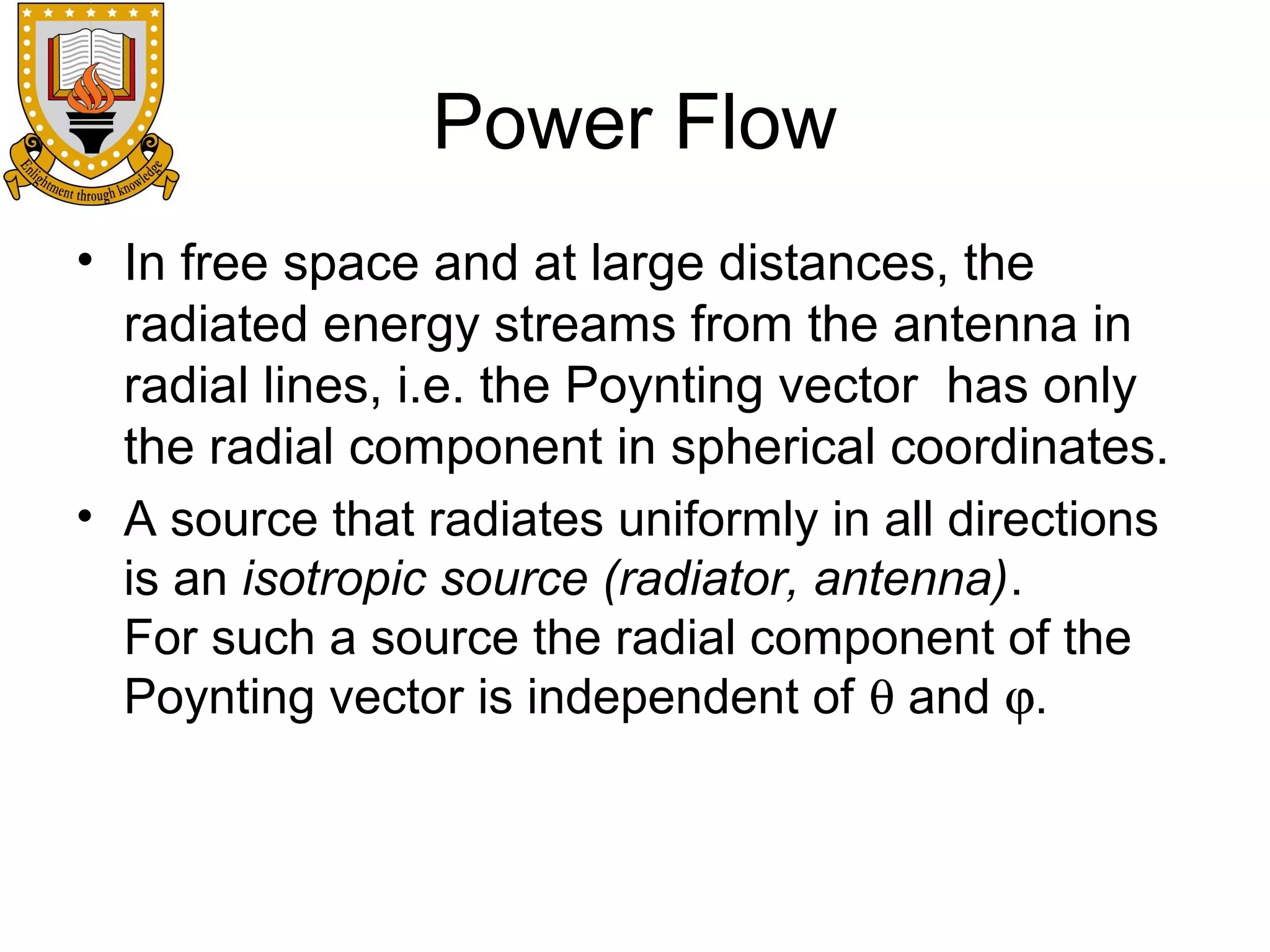 Power Flow
• In free space and at large distances, the
radiated energy streams from the antenna in
radial lines, i.e. the Poynting vector has only
the radial component in spherical coordinates.
• A source that radiates uniformly in all directions
is an isotropic source (radiator, antenna).
For such a source the radial component of the
Poynting vector is independent of θ and ϕ.

 