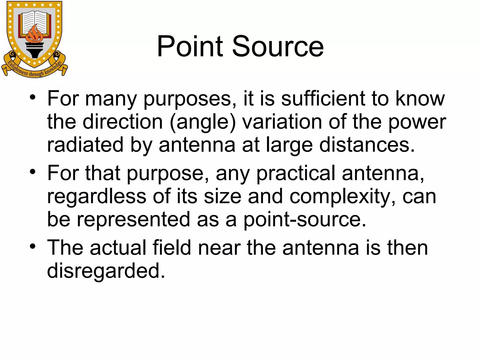 Point Source
• For many purposes, it is sufficient to know
the direction (angle) variation of the power
radiated by antenna at large distances.
• For that purpose, any practical antenna,
regardless of its size and complexity, can
be represented as a point-source.
• The actual field near the antenna is then
disregarded.

 
