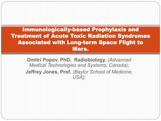 Dmitri Popov. PhD. Radiobiology. (Advanced
Medical Technologies and Systems, Canada);
Jeffrey Jones. Prof. (Baylor School of Medicine,
USA);
Anti-Radiation Antidote:
Immunologically-based Prophylaxis and
Treatment of Acute Toxic Radiation Syndromes
Associated with Long-term Space Flight to
Mars.
 