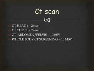 
 CT HEAD :- 2msv
 CT CHEST :- 7msv
 CT ABDOMEN/PELVIS :- 10MSV
 WHOLE BODY CT SCREENING :- 10 MSV
Ct scan
 