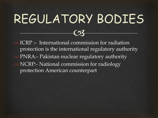 
 ICRP :- International commission for radiation
protection is the international regulatory authority
 PNRA:- Pakistan nuclear regulatory authority
 NCRP:- National commission for radiology
protection American counterpart
REGULATORY BODIES
 