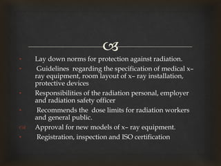 
• Lay down norms for protection against radiation.
• Guidelines regarding the specification of medical x–
ray equipment, room layout of x– ray installation,
protective devices
• Responsibilities of the radiation personal, employer
and radiation safety officer
• Recommends the dose limits for radiation workers
and general public.
 Approval for new models of x– ray equipment.
• Registration, inspection and ISO certification
 