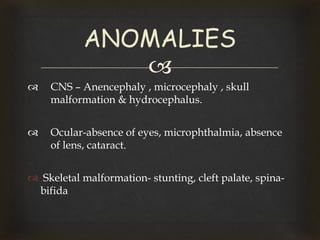 
 CNS – Anencephaly , microcephaly , skull
malformation & hydrocephalus.
 Ocular-absence of eyes, microphthalmia, absence
of lens, cataract.
 Skeletal malformation- stunting, cleft palate, spina-
bifida
ANOMALIES
 