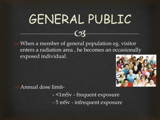 
 When a member of general population eg. visitor
enters a radiation area , he becomes an occasionally
exposed individual.
 Annual dose limit-
- <1mSv - frequent exposure
- 5 mSv - infrequent exposure
GENERAL PUBLIC
 