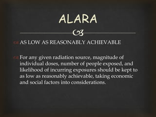 
 AS LOW AS REASONABLY ACHIEVABLE
 For any given radiation source, magnitude of
individual doses, number of people exposed, and
likelihood of incurring exposures should be kept to
as low as reasonably achievable, taking economic
and social factors into considerations.
ALARA
 