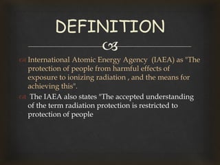 
 International Atomic Energy Agency (IAEA) as "The
protection of people from harmful effects of
exposure to ionizing radiation , and the means for
achieving this".
 The IAEA also states "The accepted understanding
of the term radiation protection is restricted to
protection of people
DEFINITION
 
