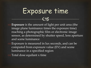 
 Exposure is the amount of light per unit area (the
image plane luminance times the exposure time)
reaching a photographic film or electronic image
sensor, as determined by shutter speed, lens aperture
and scene luminance
 Exposure is measured in lux seconds, and can be
computed from exposure value (EV) and scene
luminance in a specified region
 Total dose equilant x time
Exposure time
 