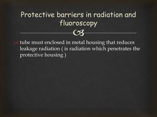 
 tube must enclosed in metal housing that reduces
leakage radiation ( is radiation which penetrates the
protective housing )
Protective barriers in radiation and
fluoroscopy
 