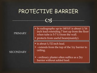 
PRIMARY
• In radiography up to 140 kV is about 1/16
inch lead extending 7 feet up from the floor
when tube is 5-7 f.t from the wall.
• protects from useful beam(mainly).
SECONDARY
• is about 1/32 inch lead.
• - extends from the top of the 1ry barrier to
ceiling.
• - ordinary plaster often suffice as a 2ry
barrier without added lead.
PROTECTIVE BARRIER
 
