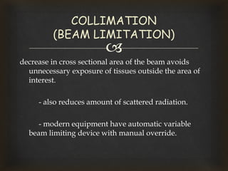 
decrease in cross sectional area of the beam avoids
unnecessary exposure of tissues outside the area of
interest.
- also reduces amount of scattered radiation.
- modern equipment have automatic variable
beam limiting device with manual override.
COLLIMATION
(BEAM LIMITATION)
 