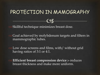 
 Skillful technique minimizes breast dose.
 Goal achieved by molybdenum targets and filters in
mammographic tubes.
 Low dose screens and films, with/ without grid
having ratios of 3:1 or 4:1.
 Efficient breast compression device :- reduces
breast thickness and make more uniform.
PROTECTION IN MAMOGRAPHY
 