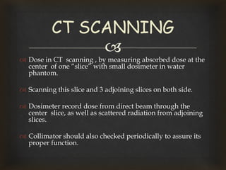 
 Dose in CT scanning , by measuring absorbed dose at the
center of one “slice” with small dosimeter in water
phantom.
 Scanning this slice and 3 adjoining slices on both side.
 Dosimeter record dose from direct beam through the
center slice, as well as scattered radiation from adjoining
slices.
 Collimator should also checked periodically to assure its
proper function.
CT SCANNING
 