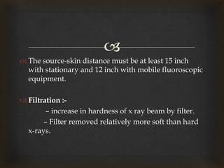 
 The source-skin distance must be at least 15 inch
with stationary and 12 inch with mobile fluoroscopic
equipment.
 Filtration :-
– increase in hardness of x ray beam by filter.
– Filter removed relatively more soft than hard
x-rays.
 